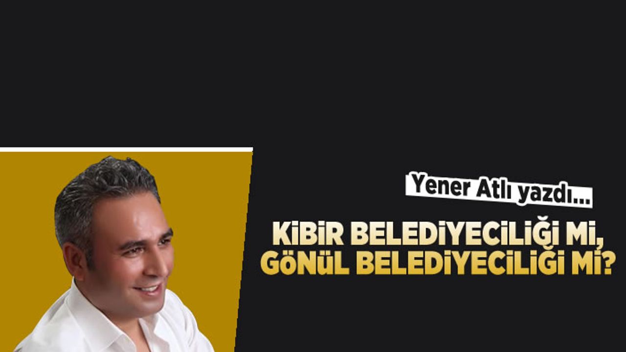Yener Atlı yazdı: Kibir belediyeciliği mi, gönül belediyeciliği mi?