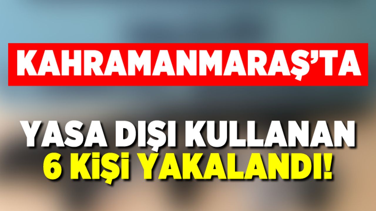 Kahramanmaraş'ta yasa dışı kullanan 6 kişi yakalandı!