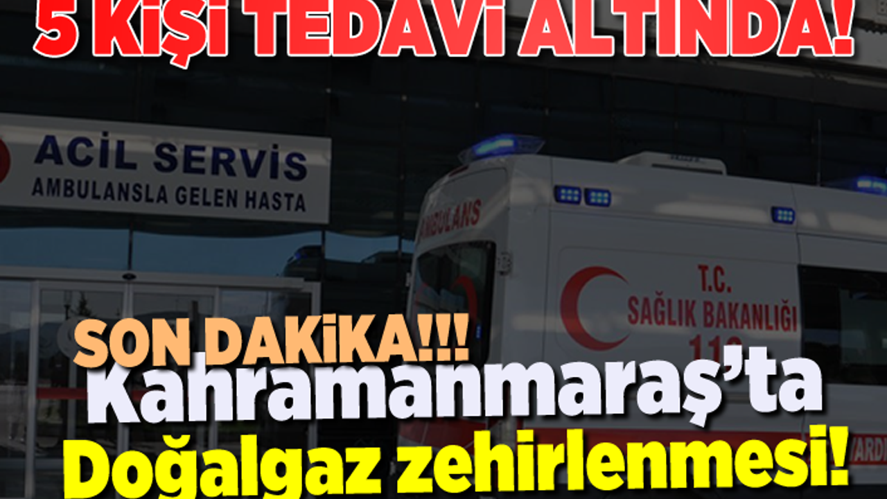 Kahramanmaraş'ta aynı aileden 5 kişi doğalgazdan zehirlendi!