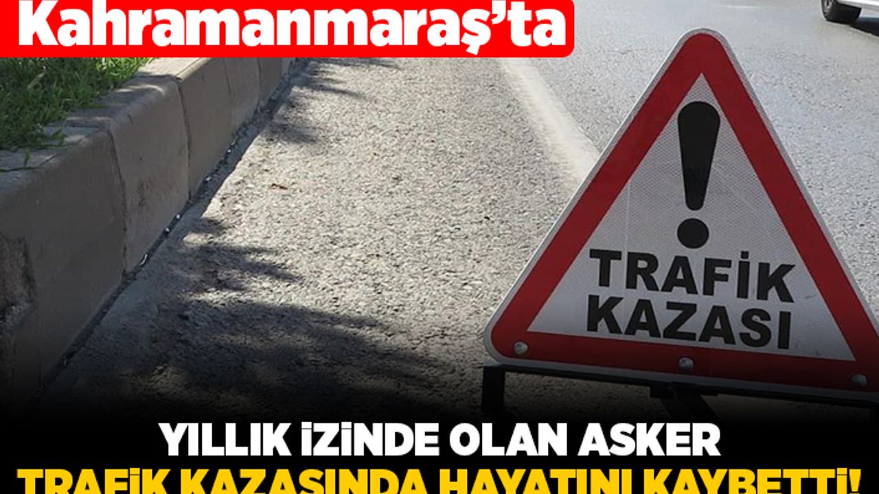 Kahramanmaraş'ta yıllık izinde olan asker trafik kazasında hayatını kaybetti!