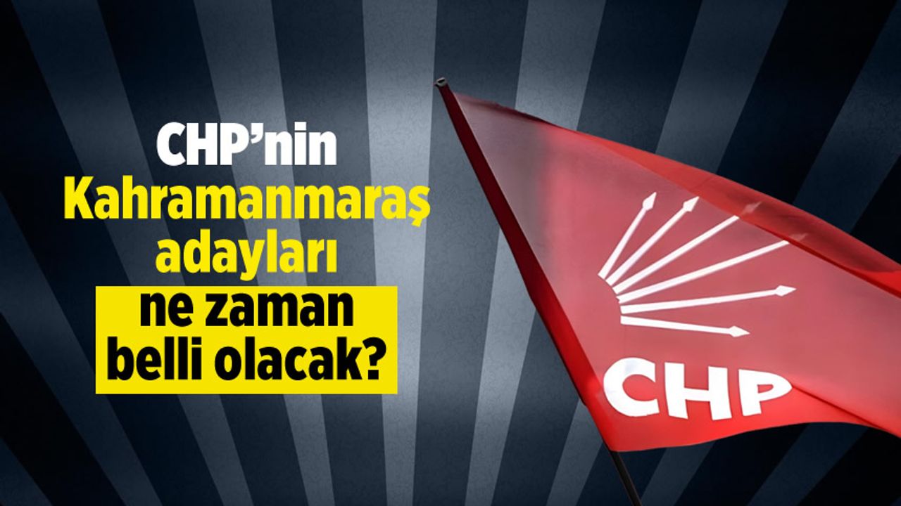 CHP'nin Kahramanmaraş adayları ne zaman belli olacak?