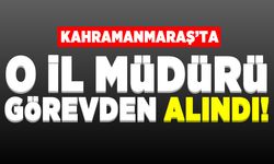 Kahramanmaraş'ta o il müdürü görevden alındı!