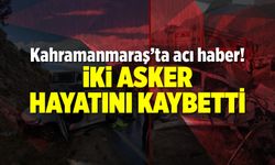 Kahramanmaraş'ta acı haber! İki asker hayatını kaybetti