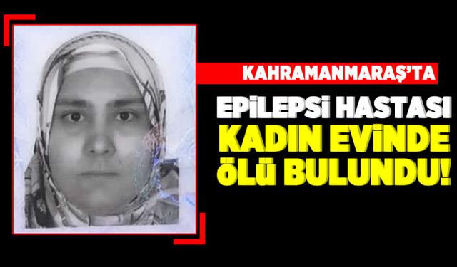 Kahramanmaraş'ta epilepsi hastası kadın evinde ölü bulundu!