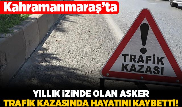 Kahramanmaraş'ta yıllık izinde olan asker trafik kazasında hayatını kaybetti!