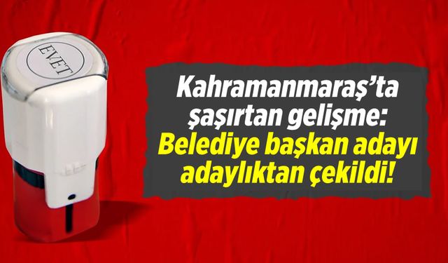 Kahramanmaraş'ta şaşırtan gelişme: Belediye başkan adayı adaylıktan çekildi!