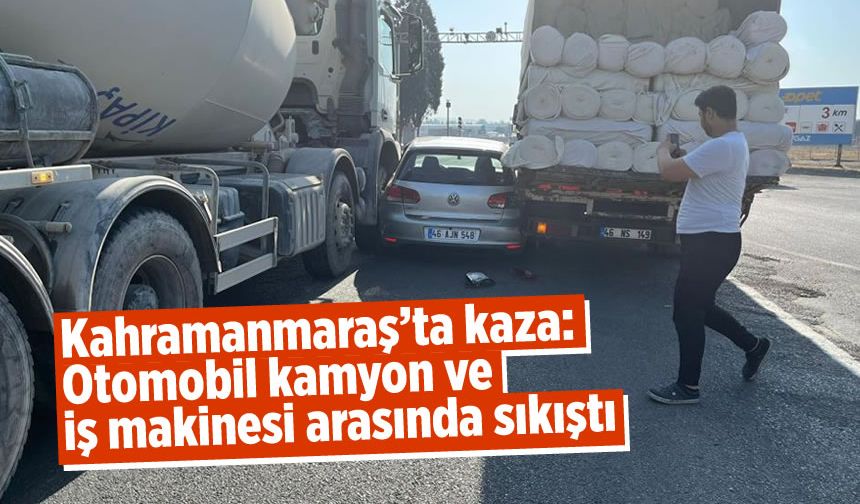 Kahramanmaraş'ta kaza: Otomobil kamyon ve iş makinesi arasında sıkıştı