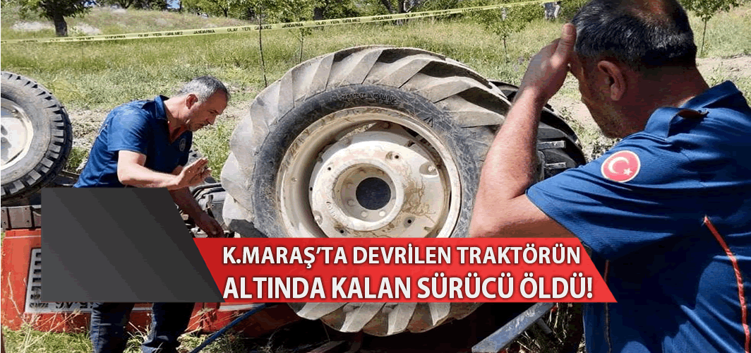 Kahramanmaraş'ta devrilen traktörün altında kalan sürücü öldü!